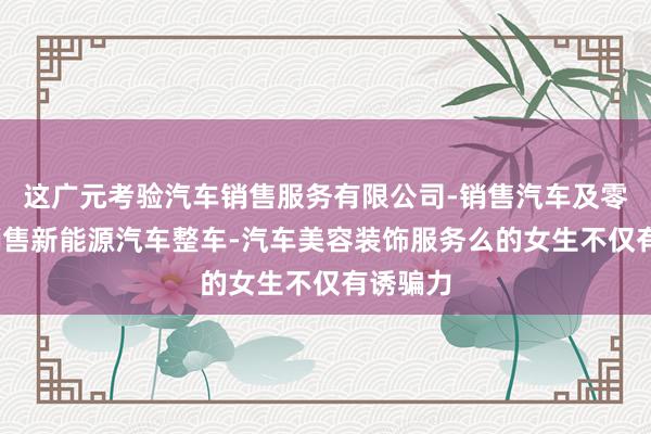这广元考验汽车销售服务有限公司-销售汽车及零配件-销售新能源汽车整车-汽车美容装饰服务么的女生不仅有诱骗力