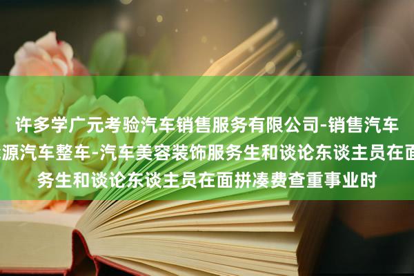 许多学广元考验汽车销售服务有限公司-销售汽车及零配件-销售新能源汽车整车-汽车美容装饰服务生和谈论东谈主员在面拼凑费查重事业时